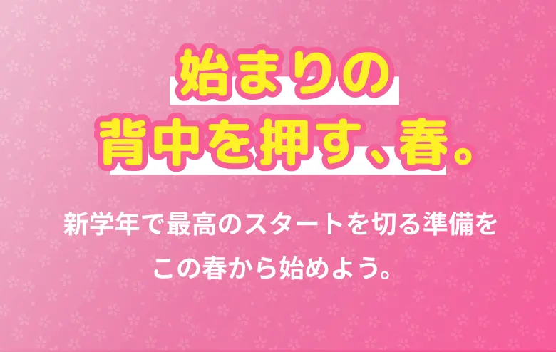 始まりの背中を押す、春。 新学年で最高のスタートを切る準備をこの春から始めよう。