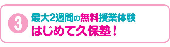 3:最大2週間の無料授業体験 はじめて久保塾!